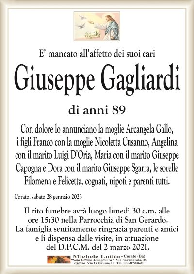 E’ mancato all’affetto dei suoi cariGiuseppe Gagliardi
di anni 89
Con dolore lo annunciano la moglie Arcangela Gallo,
i figli Franco con la moglie Nicoletta Cusanno, Angelina
con il marito Luigi D’Oria, Maria con il marito Giuseppe
Capogna e Dora con il marito Giuseppe Sgarra, le sorelle
Filomena e Felicetta, cognati, nipoti e parenti tutti.
Corato, sabato 28 gennaio 2023
Il rito funebre avrà luogo lunedì 30 c.m. alle
ore 15:30 nella Parrocchia di San Gerardo.
La famiglia sentitamente ringrazia parenti e amici
e li dispensa dalle visite, in attuazione
del D.P.C.M. del 2 marzo 2021.