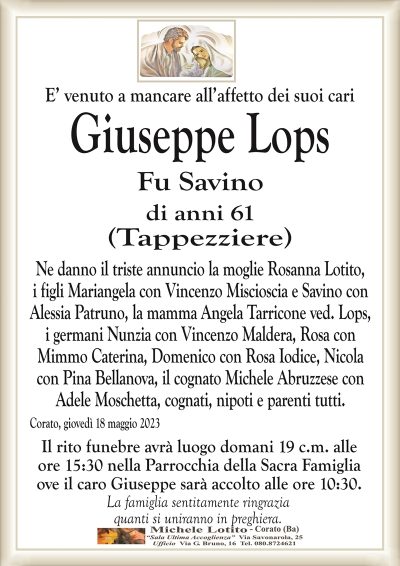 E’ venuto a mancare all’affetto dei suoi cariGiuseppe Lops
Fu Savino
di anni 61
(Tappezziere)
Ne danno il triste annuncio la moglie Rosanna Lotito,
i figli Mariangela con Vincenzo Miscioscia e Savino con
Alessia Patruno, la mamma Angela Tarricone ved. Lops,
i germani Nunzia con Vincenzo Maldera, Rosa con
Mimmo Caterina, Domenico con Rosa Iodice, Nicola
con Pina Bellanova, il cognato Michele Abruzzese con
Adele Moschetta, cognati, nipoti e parenti tutti.
Corato, giovedì 18 maggio 2023
Il rito funebre avrà luogo domani 19 c.m. alle
ore 15:30 nella Parrocchia della Sacra Famiglia
ove il caro Giuseppe sarà accolto alle ore 10:30.
La famiglia sentitamente ringrazia
quanti si uniranno in preghiera.