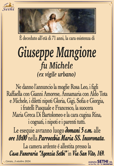 È deceduto all’età di 71 anni, la cara esistenza di
Giuseppe Mangione
fu Michele
(ex vigile urbano)
Ne danno l’annuncio la moglie Rosa Leo, i figli Raffaella con Gianni Amorese, Annamaria con Aldo Tota e Michele, i diletti nipoti Gloria, Gigi, Sofia e Giorgia, i fratelli Pasquale e Francesco, la suocera Maria Greca Di Bartolomeo e la cara cugina Rina, i cognati, i nipoti e i parenti tutti.
Le esequie avranno luogo domani, cinque corrente mese alle ore 10:00 nella parrocchia Maria Santissima incoronata.
La salma sarà vegliata presso la casa funeraria Sethi in via San Vito 169.