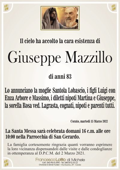 Il cielo ha accolto la cara esistenza di
Giuseppe Mazzillo
di anni 83
Lo annunciano la moglie Santola Lobascio, i figli Luigi con
Enza Arbore e Massimo, i diletti nipoti Martina e Giuseppe,
la sorella Rosa ved. Lagrasta, cognati, nipoti e parenti tutti.
Corato, martedì 15 Marzo 2022
La Santa Messa sarà celebrata domani 16 c.m. alle ore
10:00 nella Parrocchia di San Gerardo.
La famiglia cortesemente ringrazia quanti vorranno esprimere
la loro vicinanza dispensandoli dalle visite e dalle condoglianze
in ottemperanza al D.P.C.M. del 2 Marzo 2021.