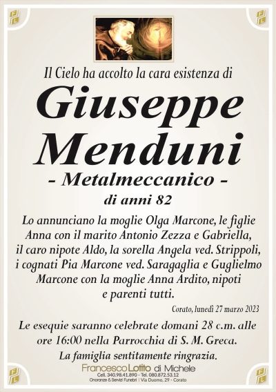Il Cielo ha accolto la cara esistenza diGiuseppe
Menduni
– Metalmeccanico –
di anni 82
Lo annunciano la moglie Olga Marcone, le figlie
Anna con il marito Antonio Zezza e Gabriella,
il caro nipote Aldo, la sorella Angela ved. Strippoli,
i cognati Pia Marcone ved. Saragaglia e Guglielmo
Marcone con la moglie Anna Ardito, nipoti
e parenti tutti.
Corato, lunedì 27 marzo 2023
Le esequie saranno celebrate domani 28 c.m. alle
ore 16:00 nella Parrocchia di S. M. Greca.
La famiglia sentitamente ringrazia.
