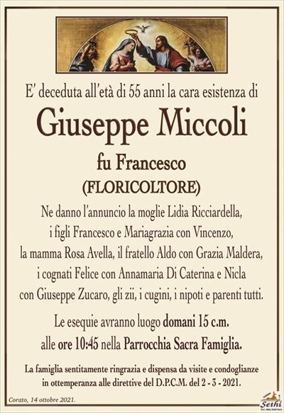 E’ deceduta all’età di 55 anni la cara esistenza di 
Giuseppe Miccoli
fu Francesco
(FLORICOLTORE)
Ne danno l’annuncio la moglie Lidia Ricciardella,
i figli Francesco e Mariagrazia con Vincenzo,
la mamma Rosa Avella, il fratello Aldo con Grazia Maldera,
i cognati Felice con Annamaria Di Caterina e Nicla
con Giuseppe Zucaro, gli zii, i cugini, i nipoti e parenti tutti.
Le esequie avranno luogo domani 15 c.m.
alle ore 10:45 nella Parrocchia Sacra Famiglia.
La famiglia sentitamente ringrazia e dispensa da visite e condoglianze
in ottemperanza alle direttive del D.P.C.M. del 2 – 3 – 2021.