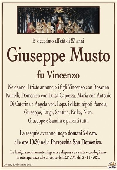 E’ deceduto all’età di 87 anni
Giuseppe Musto
fu Vincenzo
Ne danno il triste annuncio i figli Vincenzo con Rosanna Fainelli, Domenico con Luisa Capozza, Maria con Antonio Di Caterina e Angela ved. Lops, i diletti nipoti Pamela, Giuseppe, Luigi, Santina, Erika, Nica, Giuseppe e Sandra e parenti tutti.
Le esequie avranno luogo domani 24 c.m. alle ore 10:30 nella Parrocchia San Domenico.
La famiglia sentitamente ringrazia e dispensa da visite e condoglianze in ottemperanza alle direttive del D.P.C.M. del 3 – 11 – 2020.