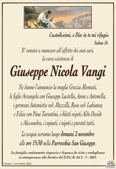 Custodiscimi, o Dio: in te mi rifugio. Salmo 16
E’ venuta a mancare all’affetto dei suoi cari,
la cara esistenza di
Giuseppe Nicola Vangi
Ne danno l’annuncio la moglie Grazia Mennuti,
le figlie Arcangela con Giuseppe Lastella, Anna e Antonella,
i germani Antonietta ved. Mazzilli, Rosa ved. Labianca
e Felice con Pina Tarantini, i diletti nipoti Aldo Davide
e Alessandra, i cognati, i nipoti e parenti tutti.
Le esequie avranno luogo domani 2 novembre
alle ore 15:30 nella Parrocchia San Giuseppe.
La famiglia sentitamente ringrazia e dispensa da visite e condoglianze
in ottemperanza alle direttive del D.P.C.M. del 2 – 3 – 2021.