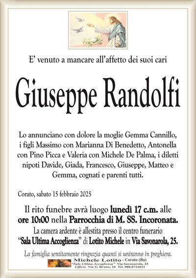 E’ venuto a mancare all’affetto dei suoi cariGiuseppe Randolfi
Lo annunciano con dolore la moglie Gemma Cannillo,
i figli Massimo con Marianna Di Benedetto, Antonella
con Pino Picca e Valeria con Michele De Palma, i diletti
nipoti Davide, Giada, Francesco, Giuseppe, Matteo e
Gemma, cognati e parenti tutti.
Corato, sabato 15 febbraio 2025
Il rito funebre avrà luogo lunedì 17 c.m. alle
ore 10:00 nella Parrocchia di M. SS. Incoronata.
La camera ardente è allestita presso il centro funerario
‘‘Sala Ultima Accoglienza’’ di Lotito Michele in Via Savonarola, 25.
La famiglia sentitamente ringrazia quanti si uniranno in preghiera.