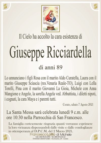 Il Cielo ha accolto la cara esistenza di
Giuseppe Ricciardella
di anni 89
Lo annunciano i figli Rosa con il marito Aldo Curatella, Laura con il
marito Giuseppe Sciascia (res.Venaria Reale-TO), Luigi con Lella
Torelli, Pina con il marito Giovanni La Gioia, Michele con Anna
Mangione e Angelo, la sorella Angela ved. Abbattista, i diletti nipoti,
i cognati, la cara Maya e i parenti tutti.
Corato, sabato 7 Agosto 2021
La Santa Messa sarà celebrata lunedì 9 c.m. alle
ore 10:30 nella Parrocchia di San Francesco.
La famiglia cortesemente ringrazia quanti vorranno esprimere
la loro vicinanza dispensandoli dalle visite e dalle condoglianze
in ottemperanza al D.P.C.M. del 2 Marzo 2021.