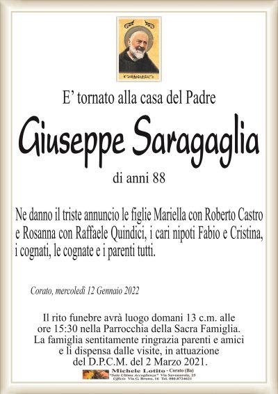 E’ tornato alla casa del PadreGiuseppe
Saragaglia
di anni 88
Corato, mercoledì 12 Gennaio 2022
Ne danno il triste annuncio le figlie Mariella con Roberto Castro
e Rosanna con Raffaele Quindici, i cari nipoti Fabio e Cristina,
i cognati, le cognate e i parenti tutti.
Il rito funebre avrà luogo domani 13 c.m. alle
ore 15:30 nella Parrocchia della Sacra Famiglia.
La famiglia sentitamente ringrazia parenti e amici
e li dispensa dalle visite, in attuazione
del D.P.C.M. del 2 Marzo 2021.