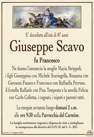 E’ deceduto all’età di 87 anni
Giuseppe Scavo
fu Francesco
Ne danno l’annuncio la moglie Maria Strippoli,
i figli Giuseppina con Michele Scaringella, Rosanna con Giovanni Fusaro e Francesco con Raffaella Perrone,
il fratello Raffaele con Pina Tempesta e la sorella Felicia con Carlo Colletta, i cognati, i nipoti e parenti tutti.
Le esequie avranno luogo domani 2 c.m.
alle ore 9:30 nella Parrocchia del Carmine.
La famiglia sentitamente ringrazia e dispensa da visite e condoglianze
in ottemperanza alle direttive del D.P.C.M. del 2 – 3 – 2021.
