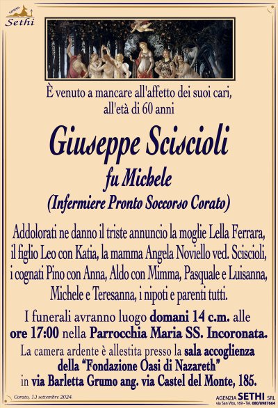 È venuto a mancare all’affetto dei suoi cari, all’età di 60 anni
Giuseppe Sciscioli
fu Michele
(Infermiere Pronto Soccorso Corato)
Addolorati ne danno il triste annuncio la moglie Lella Ferrara, il figlio Leo con Katia, la mamma Angela Noviello ved. Sciscioli, i cognati Pino con Anna, Aldo con Mimma, Pasquale e Luisanna, Michele e Teresanna, i nipoti e parenti tutti.
I funerali avranno luogo domani 14 c.m. alle ore 17:00 nella Parrocchia Maria Ss. Incoronata.
La camera ardente è allestita presso la sala ultima accoglienza della RSA Oasi di Nazareth, in via Barletta Grumo ang. via Castel del Monte, 185.