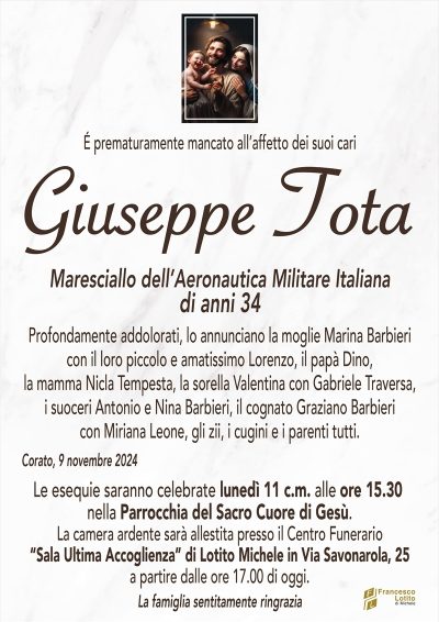 É prematuramente mancato all’affetto dei suoi cariGIUSEPPE TOTA
Maresciallo dell’Aeronautica Militare Italiana
di anni 34
Profondamente addolorati, lo annunciano la moglie Marina Barbieri
con il loro piccolo e amatissimo Lorenzo, il papà Dino,
la mamma Nicla Tempesta, la sorella Valentina con Gabriele Traversa,
i suoceri Antonio e Nina Barbieri, il cognato Graziano Barbieri
con Miriana Leone, gli zii, i cugini e i parenti tutti.
Corato, 9 novembre 2024
Le esequie saranno celebrate lunedì 11 c.m. alle ore 15.30
nella Parrocchia del Sacro Cuore DI GESù.
La camera ardente sarà allestita presso il Centro Funerario
Sala Ultima Accoglienza di Lotito Michele in Via Savonarola, 25
a partire dalle ore 17 .00 di oggi.
La famiglia sentitamente ringrazia