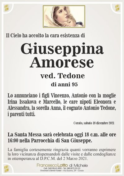 Il Cielo ha accolto la cara esistenza diGiuseppina
Amorese
La famiglia cortesemente ringrazia quanti vorranno esprimere
la loro vicinanza dispensandoli dalle visite e dalle condoglianze
in ottemperanza al D.P.C.M. del 2 Marzo 2021.
Corato, sabato 18 dicembre 2021
ved. Tedone
Lo annunciano i figli Vincenzo, Antonio con la moglie
Irina Issakova e Marcello, le care nipoti Eleonora e
Alessandra, la sorella Anna, il cognato Antonio Tedone,
i parenti tutti.
di anni 95
La Santa Messa sarà celebrata oggi 18 c.m. alle ore
16:00 nella Parrocchia di San Giuseppe.