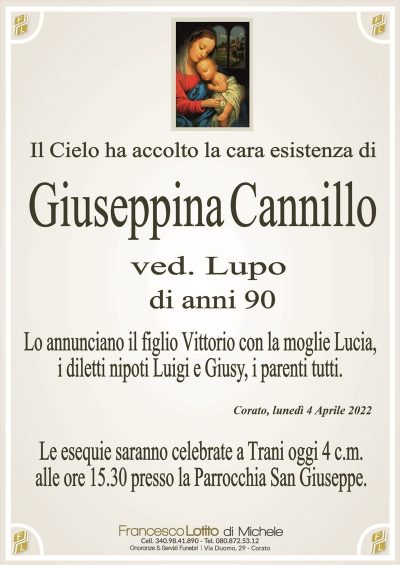 Corato, lunedì 4 Aprile 2022
Giuseppina Cannillo
Il Cielo ha accolto la cara esistenza di
ved. Lupo
di anni 90
Lo annunciano il figlio Vittorio con la moglie Lucia,
i diletti nipoti Luigi e Giusy, i parenti tutti.
Le esequie saranno celebrate a Trani oggi 4 c.m.
alle ore 15.30 presso la Parrocchia San Giuseppe.