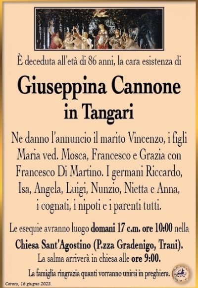È deceduta all’età di 86 anni, la cara esistenza di
Giuseppina Cannone
in Tangari
Ne danno l’annuncio il marito Vincenzo, i figli Maria ved. Mosca, Francesco e Grazia con Francesco Di Martino. I germani Riccardo, Isa, Angela, Luigi, Nunzio, Nietta e Anna, i cognati, i nipoti e i parenti tutti.
Le esequie avranno luogo domani 17 c.m. ore 10:00 nella Chiesa Sant’Agostino (P.zza Gradenigo, Trani). La salma arriverà in chiesa alle ore 9:00.
La famiglia ringrazia quanti vorranno unirsi in preghiera.