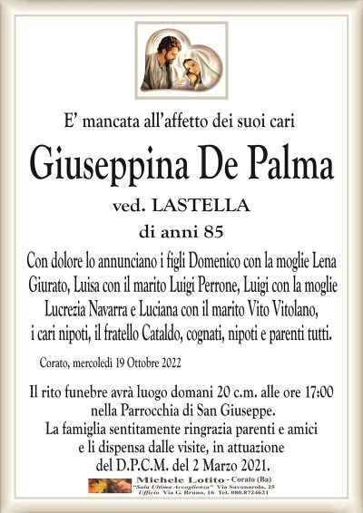 E’ mancata all’affetto dei suoi cari
Giuseppina De Palma
ved. LASTELLA
di anni 85
Con dolore lo annunciano i figli Domenico con la moglie Lena
Giurato, Luisa con il marito Luigi Perrone, Luigi con la moglie
Lucrezia Navarra e Luciana con il marito Vito Vitolano,
i cari nipoti, il fratello Cataldo, cognati, nipoti e parenti tutti. 
Corato, mercoledì 19 Ottobre 2022
Il rito funebre avrà luogo domani 20 c.m. alle ore 17:00
nella Parrocchia di San Giuseppe.
La famiglia sentitamente ringrazia parenti e amici
e li dispensa dalle visite, in attuazione
del D.P.C.M. del 2 Marzo 2021.