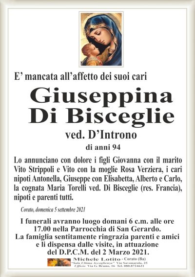 E’ mancata all’affetto dei suoi cariCorato, domenica 5 settembre 2021
Giuseppina
Di Bisceglie
Lo annunciano con dolore i figli Giovanna con il marito
Vito Strippoli e Vito con la moglie Rosa Verziera, i cari
nipoti Antonella, Giuseppe con Elisabetta, Alberto e Carlo,
la cognata Maria Torelli ved. Di Bisceglie (res. Francia),
nipoti e parenti tutti.
I funerali avranno luogo domani 6 c.m. alle ore
17.00 nella Parrocchia di San Gerardo.
La famiglia sentitamente ringrazia parenti e amici
e li dispensa dalle visite, in attuazione
del D.P.C.M. del 2 Marzo 2021.
ved. D’Introno
di anni 94