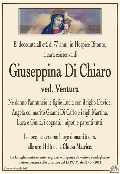 E’ deceduta all’età di 77 anni, in Hospice Bitonto,la cara esistenza di
Giuseppina Di Chiaro
ved. Ventura
Ne danno l’annuncio le figlie Lucia con il figlio Davide, Angela col marito Gianni Di Carlo e i figli Martina,
Luca e Giulia, i cognati, i nipoti e parenti tutti.
Le esequie avranno luogo domani 5 c.m.
alle ore 11:15 nella Chiesa Matrice.
La famiglia sentitamente ringrazia e dispensa da visite e condoglianze
in ottemperanza alle direttive del D.P.C.M. del 2 – 3 – 2021.