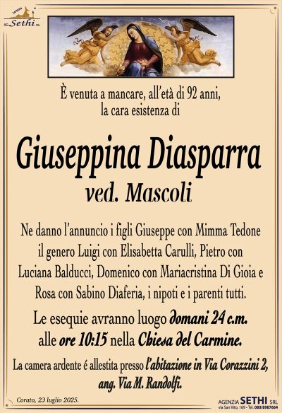 È venuta a mancare, all’età di 92 anni, la cara esistenza di
Giuseppina Diasparra
ved. Mascoli
Ne danno l’annuncio i figli Giuseppe con Mimma Tedone, il genero Luigi con Elisabetta Carulli, Pietro con Luciana Balducci, Domenico con Mariacristina Di Gioia e Rosa con Sabino Diaferia, i nipoti e i parenti tutti.
Le esegue avranno luogo domani 24 c.m. alle ore 10:15 nella chiesa del Carmine.
La camera ardente è allestita presso l’abitazione in via Corazzini 2, ang. via M. Randolfi.
