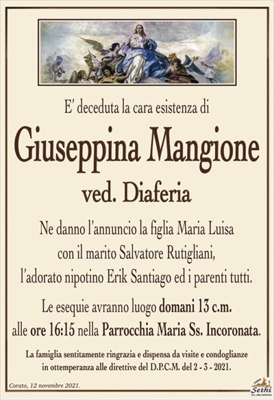 E’ deceduta la cara esistenza di
Giuseppina Mangione
ved. Diaferia
Ne danno l’annuncio la figlia Maria Luisa
con il marito Salvatore Rutigliani,
l’adorato nipotino Erik Santiago ed i parenti tutti.
Le esequie avranno luogo domani 13 c.m.
alle ore 16:15 nella Parrocchia Maria Ss. Incoronata.
La famiglia sentitamente ringrazia e dispensa da visite e condoglianze
in ottemperanza alle direttive del D.P.C.M. del 2 – 3 – 2021.