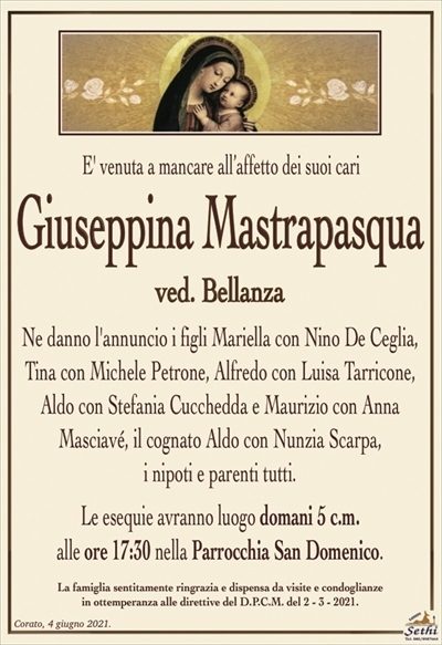 E’ venuta a mancare all’affetto dei suoi cari
Giuseppina Mastrapasqua
ved. Bellanza
Ne danno l’annuncio i figli Mariella con Nino De Ceglia, Tina con Michele Petrone, Alfredo con Luisa Tarricone, Aldo con Stefania Cucchedda e Maurizio con Anna
Masciavé, il cognato Aldo con Nunzia Scarpa,
i nipoti e parenti tutti.
Le esequie avranno luogo domani 5 c.m.
alle ore 17:30 nella Parrocchia San Domenico.
La famiglia sentitamente ringrazia e dispensa da visite e condoglianze
in ottemperanza alle direttive del D.P.C.M. del 2 – 3 – 2021.