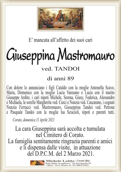 E’ mancata all’affetto dei suoi cari
Giuseppina Mastromauro ved. TANDOI di anni 89
Con dolore lo annunciano i figli Cataldo con la moglie Antonella Scavo,
Maria, Domenico con la moglie Lucia Varesano e Lucia con il marito
Giuseppe Ardito, i cari nipoti Michele, Serena, Giusy, Federica, Alessandro
e Michaela, le sorelle Margherita ved. Curci e Nunzia ved. Cascarano, i cognati
Nunzia Ferrucci ved. Mastromauro, Giuseppina Tandoi ved. Petrone
e Pasquale Tandoi con la moglie Isa Sciscioli, nipoti e parenti tutti.
Corato, domenica 11 Aprile 2021
La cara Giuseppina sarà accolta e tumulata
nel Cimitero di Corato.
La famiglia sentitamente ringrazia parenti e amici
e li dispensa dalle visite, in attuazione
del D.P.C.M. del 2 Marzo 2021.