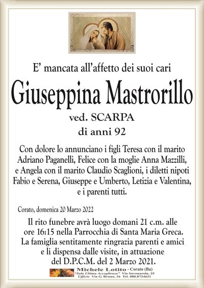 E’ mancata all’affetto dei suoi cariGiuseppina Mastrorillo
di anni 92
ved. SCARPA
Corato, domenica 20 Marzo 2022
Il rito funebre avrà luogo domani 21 c.m. alle
ore 16:15 nella Parrocchia di Santa Maria Greca.
La famiglia sentitamente ringrazia parenti e amici
e li dispensa dalle visite, in attuazione
del D.P.C.M. del 2 Marzo 2021.
Con dolore lo annunciano i figli Teresa con il marito
Adriano Paganelli, Felice con la moglie Anna Mazzilli,
e Angela con il marito Claudio Scaglioni, i diletti nipoti
Fabio e Serena, Giuseppe e Umberto, Letizia e Valentina,
e i parenti tutti.