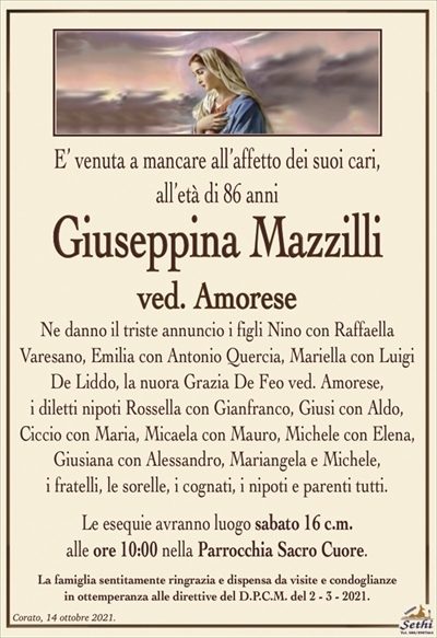 E’ venuta a mancare all’affetto dei suoi cari,all’età di 86 anni
Giuseppina Mazzilli
ved. Amorese
Ne danno il triste annuncio i figli Nino con Raffaella
Varesano, Emilia con Antonio Quercia, Mariella con Luigi De Liddo, la nuora Grazia De Feo ved. Amorese,
i diletti nipoti Rossella con Gianfranco, Giusi con Aldo, Ciccio con Maria, Micaela con Mauro, Michele con Elena, Giusiana con Alessandro, Mariangela e Michele,
i fratelli, le sorelle, i cognati, i nipoti e parenti tutti.
Le esequie avranno luogo sabato 16 c.m.
alle ore 10:00 nella Parrocchia Sacro Cuore.
La famiglia sentitamente ringrazia e dispensa da visite e condoglianze
in ottemperanza alle direttive del D.P.C.M. del 2 – 3 – 2021.