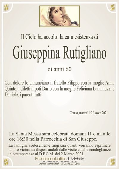 Il Cielo ha accolto la cara esistenza di
Giuseppina Rutigliano
di anni 60
Con dolore lo annunciano il fratello Filippo con la moglie Anna
Quinto, i diletti nipoti Dario con la moglie Feliciana Lamanuzzi e
Daniele, i parenti tutti.
Corato, martedì 10 Agosto 2021
La Santa Messa sarà celebrata domani 11 c.m. alle
ore 16:30 nella Parrocchia di San Giuseppe.
La famiglia cortesemente ringrazia quanti vorranno esprimere
la loro vicinanza dispensandoli dalle visite e dalle condoglianze
in ottemperanza al D.P.C.M. del 2 Marzo 2021.