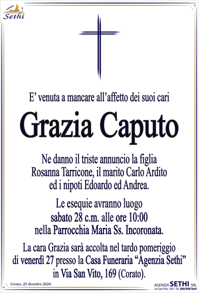 E’ venuta a mancare all’affetto dei suoi cari,in Milano
Grazia Caputo
Ne danno il triste annuncio la figlia Rosanna Tarricone
con il marito Carlo Ardito, i diletti nipoti
Edoardo, Andrea e i parenti tutti.
Le esequie avranno luogo
sabato 28 c.m. alle ore 10:00
nella Parrocchia Maria Ss. Incoronata.
La cara Grazia sarà accolta nel tardo pomeriggio
di venerdì 27 presso la Casa Funeraria “Agenzia Sethi”
in Via San Vito, 169 (Corato).