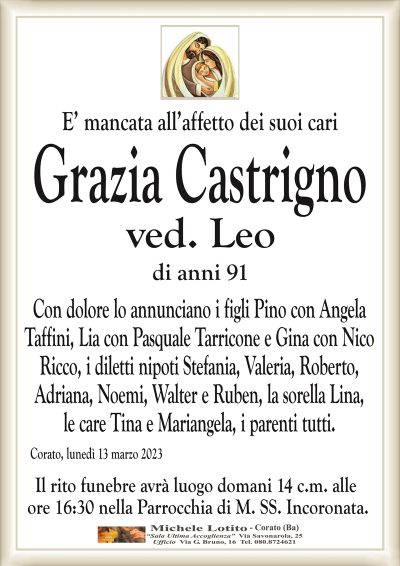 E’ mancata all’affetto dei suoi cariGrazia Castrigno
ved. Leo
di anni 91
Con dolore lo annunciano i figli Pino con Angela
Taffini, Lia con Pasquale Tarricone e Gina con Nico
Ricco, i diletti nipoti Stefania, Valeria, Roberto,
Adriana, Noemi, Walter e Ruben, la sorella Lina,
le care Tina e Mariangela, i parenti tutti.
Corato, lunedì 13 marzo 2023
Il rito funebre avrà luogo domani 14 c.m. alle
ore 16:30 nella Parrocchia di M. SS. Incoronata.
