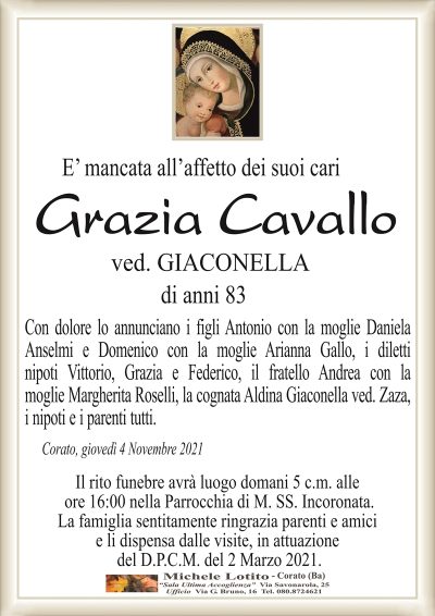 E’ mancata all’affetto dei suoi cari
Grazia Cavallo
ved. GIACONELLA
di anni 83
Con dolore lo annunciano i figli Antonio con la moglie Daniela
Anselmi e Domenico con la moglie Arianna Gallo, i diletti
nipoti Vittorio, Grazia e Federico, il fratello Andrea con la
moglie Margherita Roselli, la cognata Aldina Giaconella ved. Zaza,
i nipoti e i parenti tutti.
Corato, giovedì 4 Novembre 2021
Il rito funebre avrà luogo domani 5 c.m. alle
ore 16:00 nella Parrocchia di M. SS. Incoronata.
La famiglia sentitamente ringrazia parenti e amici
e li dispensa dalle visite, in attuazione
del D.P.C.M. del 2 Marzo 2021.