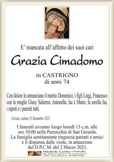 E’ mancata all’affetto dei suoi cari
Grazia Cimadomo
in CASTRIGNO
di anni 74
Con dolore lo annunciano il marito Domenico, i figli Luigi, Francesco
con la moglie Giusy Salierno, Antonella, Isa e Mario, la sorella Isa,
i nipoti e i parenti tutti.
Corato, sabato 11 Settembre 2021
I funerali avranno luogo lunedì 13 c.m. alle
ore 10:00 nella Parrocchia di San Gerardo.
La famiglia sentitamente ringrazia parenti e amici
e li dispensa dalle visite, in attuazione
del D.P.C.M. del 2 Marzo 2021.