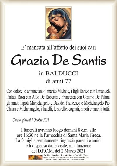 E’ mancata all’affetto dei suoi cari
Grazia De Santis
in BALDUCCI
di anni 77
Con dolore lo annunciano il marito Michele, i figli Enrico con Emanuela
Parlati, Rosa con Aldo De Robertis e Francesca con Cosimo De Palma,
gli amati nipoti Michelangelo e Davide, Francesco e Michelangelo Pio,
Chiara e Michelangelo, i fratelli, le sorelle, cognati, nipoti e parenti tutti.
Corato, giovedì 7 Ottobre 2021
I funerali avranno luogo domani 8 c.m. alle
ore 16:30 nella Parrocchia di Santa Maria Greca.
La famiglia sentitamente ringrazia parenti e amici
e li dispensa dalle visite, in attuazione
del D.P.C.M. del 2 Marzo 2021.