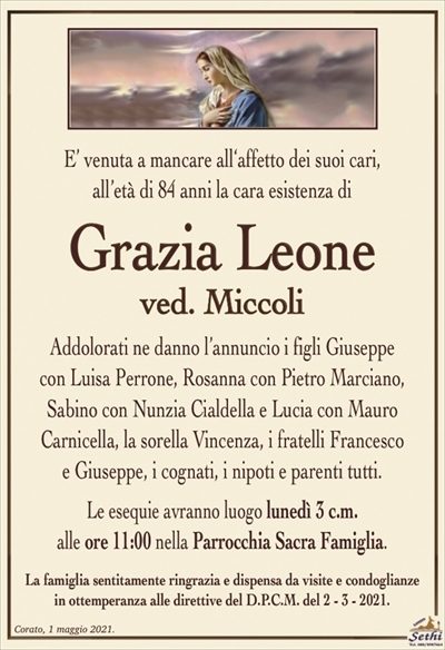E’ venuta a mancare all‘affetto dei suoi cari,all’età di 84 anni la cara esistenza di
Grazia Leone
ved. Miccoli
Addolorati ne danno l’annuncio i figli Giuseppe
con Luisa Perrone, Rosanna con Pietro Marciano, Sabino con Nunzia Cialdella e Lucia con Mauro
Carnicella, la sorella Vincenza, i fratelli Francesco
e Giuseppe, i cognati, i nipoti e parenti tutti.
Le esequie avranno luogo lunedì 3 c.m.
alle ore 11:00 nella Parrocchia Sacra Famiglia.
La famiglia sentitamente ringrazia e dispensa da visite e condoglianze
in ottemperanza alle direttive del D.P.C.M. del 2 – 3 – 2021.