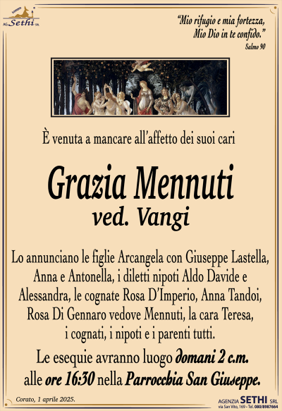 È venuta a mancare all’affetto dei suoi cari
Grazia Mennuti
ved. Vangi
Lo annunciano le figlie Arcangela con Giuseppe Lastella, Anna e Antonella, i diletti nipoti Aldo Davide e Alessandra, le cognate Rosa D’Imperio, Anna Tandoi, Rosa Di Gennaro vedove Mennuti, la cara Teresa, i cognati, i nipoti e i parenti tutti. 
Le esequie avranno luogo domani 2 c.m. alle ore 16:30 nella parrocchia di San Giuseppe.