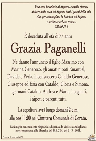 Una cosa ho chiesto al Signore, e questa ricerco: abitare nella casa del Signore tutti i giorni della mia vita, per contemplare la bellezza del Signore
e meditare nel suo tempio.
SALMO 27-4
È deceduta all’età di 77 anni
Grazia Paganelli
Ne danno l’annuncio il figlio Massimo con Marina Generoso, gli amati nipoti Emanuel, Davide e Perla, il consuocero Cataldo Generoso, Giuseppe ed Ezia con Cataldo, Gloria e Simona,
i germani Cataldo, Andrea e Maria, i cognati,
i nipoti e parenti tutti.
La sepoltura avrà luogo domani 2 c.m.
alle ore 11:00 nel Cimitero Comunale di Corato.
La famiglia sentitamente ringrazia e dispensa da visite e condoglianze
in ottemperanza alle direttive del D.P.C.M. del 2 – 3 – 2021.