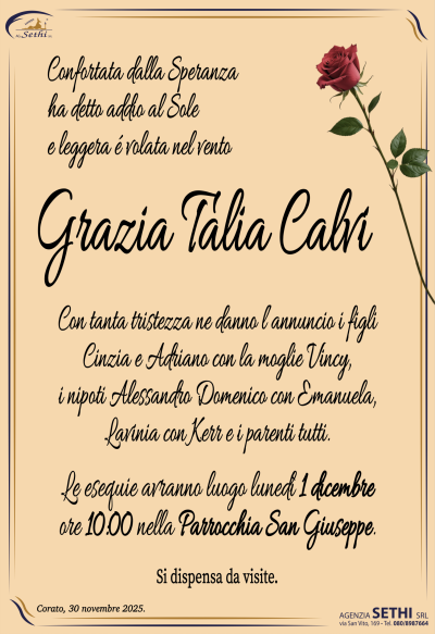 Confortata dalla Speranza
ha detto addio al sole
e leggera é volata nel vento
Grazia Talia Calvi
Con tanta tristezza ne danno l’annuncio i figli
Cinzia e Adriano con la moglie Vincy,
i nipoti Alessandro Domenico con Emanuela,
Lavinia con Kerr e i parenti tutti.
Le esequie avranno luogo lunedì 1 dicembre
ore 10:00 nella Parrocchia San Giuseppe.
SI DISPENSA DA VISITE