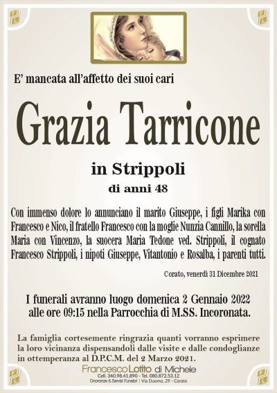 Grazia TarriconeE’ mancata all’affetto dei suoi cari
in Strippoli
di anni 48
Con immenso dolore lo annunciano il marito Giuseppe, i figli Marika con
Francesco e Nico, il fratello Francesco con la moglie Nunzia Cannillo, la sorella
Maria con Vincenzo, la suocera Maria Tedone ved. Strippoli, il cognato
Francesco Strippoli, i nipoti Giuseppe, Vitantonio e Rosalba, i parenti tutti. 
Corato, venerdì 31 Dicembre 2021
I funerali avranno luogo domenica 2 Gennaio 2022
alle ore 09:15 nella Parrocchia di M.SS. Incoronata.
La famiglia cortesemente ringrazia quanti vorranno esprimere
la loro vicinanza dispensandoli dalle visite e dalle condoglianze
in ottemperanza al D.P.C.M. del 2 Marzo 2021.
