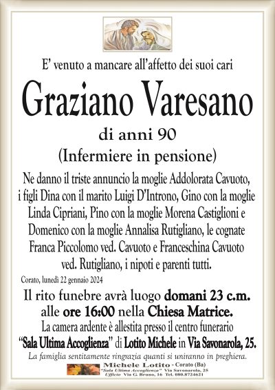 E’ venuto a mancare all’affetto dei suoi cariGraziano Varesano
di anni 90
(Infermiere in pensione)
Ne danno il triste annuncio la moglie Addolorata Cavuoto,
i figli Dina con il marito Luigi D’Introno, Gino con la moglie
Linda Cipriani, Pino con la moglie Morena Castiglioni e
Domenico con la moglie Annalisa Rutigliano, le cognate
Franca Piccolomo ved. Cavuoto e Franceschina Cavuoto
ved. Rutigliano, i nipoti e parenti tutti.
Corato, lunedì 22 gennaio 2024
Il rito funebre avrà luogo domani 23 c.m.
alle ore 16:00 nella Chiesa Matrice.
La camera ardente è allestita presso il centro funerario
‘‘Sala Ultima Accoglienza’’ di Lotito Michele in Via Savonarola, 25.
La famiglia sentitamente ringrazia quanti si uniranno in preghiera.