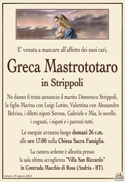 E’ venuta a mancare all’affetto dei suoi cari,
Greca Mastrototaro
in Strippoli
Ne danno il triste annuncio il marito Domenico Strippoli,
le figlie Marina con Luigi Lotito, Valentina con Alessandro Belviso, i diletti nipoti Serena, Gabriele e Mia, le sorelle,
i cognati, i nipoti e i parenti tutti.
Le esequie avranno luogo domani 26 c.m.
alle ore 17:00 nella Chiesa Sacra Famiglia.
La camera ardente è allestita presso la sala ultima accoglienza
“Villa San Riccardo” in Contrada Macchie di Rosa (Andria – BT).