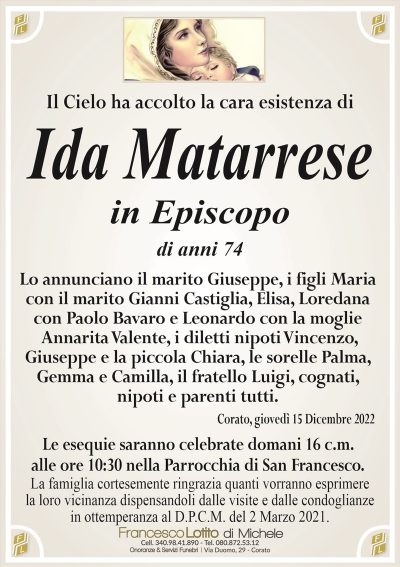 Il Cielo ha accolto la cara esistenza diIda Matarrese
in Episcopo
di anni 74
Lo annunciano il marito Giuseppe, i figli Maria
con il marito Gianni Castiglia, Elisa, Loredana
con Paolo Bavaro e Leonardo con la moglie
Annarita Valente, i diletti nipoti Vincenzo,
Giuseppe e la piccola Chiara, le sorelle Palma,
Gemma e Camilla, il fratello Luigi, cognati,
nipoti e parenti tutti.
Corato, giovedì 15 Dicembre 2022
Le esequie saranno celebrate domani 16 c.m.
alle ore 10:30 nella Parrocchia di San Francesco.
La famiglia cortesemente ringrazia quanti vorranno esprimere
la loro vicinanza dispensandoli dalle visite e dalle condoglianze
in ottemperanza al D.P.C.M. del 2 Marzo 2021.