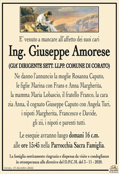 E’ venuto a mancare all’affetto dei suoi cari
Ing. Giuseppe Amorese
(GIA’ DIRIGENTE SETT. LLPP. COMUNE DI CORATO)
Ne danno l’annuncio la moglie Rosanna Caputo,
le figlie Marina con Frans e Anna Margherita,
la mamma Maria Lobascio, il fratello Franco,
la cara zia Anna, il cognato Giuseppe Caputo con Angela,
i nipoti Margherita, Francesco e Davide,
gli zii, i nipoti e parenti tutti.
Le esequie avranno luogo domani 16 c.m.
alle ore 15:45 nella Parrocchia Sacra Famiglia.
La famiglia sentitamente ringrazia e dispensa da visite e condoglianze
in ottemperanza alle direttive del D.P.C.M. del 3 – 11 – 2020.