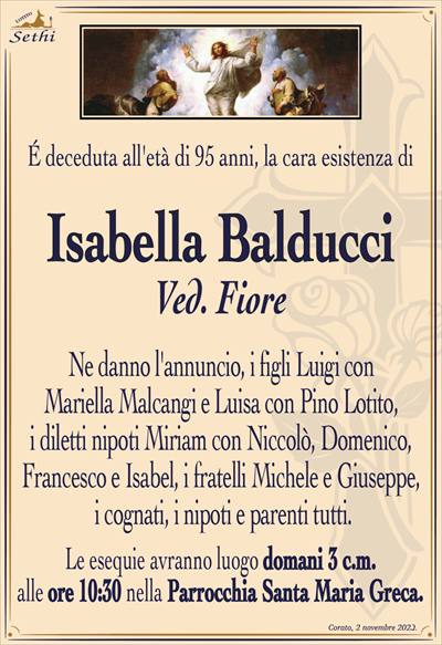 É deceduta all’età di 95 anni, la cara esistenza di
Isabella Balducci
Ved. Fiore
Ne danno l’annuncio, i figli Luigi con Mariella Malcangi e Luisa con Pino Lotito, i diletti nipoti Miriam con Niccolò, Domenico, Francesco e Isabel, i fratelli Michele e Giuseppe, i cognati, i nipoti e parenti tutti.
Le esequie avranno luogo domani 3 c.m. alle ore 10:30 nella Parrocchia Santa Maria Greca.