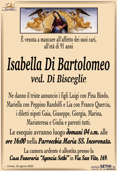 È venuta a mancare all’affetto dei suoi cari all’età di 91 anni
Isabella Di Bartolomeo
ved. Di Bisceglie
Ne danno il triste annuncio i figli Luigi con Pina Bindo, Mariella con Peppino Randolfi e Lia con Franco Quercia, i diletti nipoti Gaia, Giuseppe, Giorgia, Marina, Mariateresa e Giulia e parenti tutti.
I funerali avranno luogo domani 4 c.m. alle ore 16:00 nella Parrocchia Maria Ss. Incoronata.
La camera ardente è allestita presso la Casa Funeraria "Agenzia Sethi" in Via San Vito, 169.
