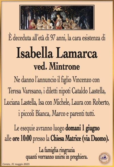 È deceduta all’età di 97 anni, la cara esistenza di
Isabella Lamarca ved. Mintrone
Ne danno l’annuncio il figlio Vincenzo con Teresa Varesano, i diletti nipoti Cataldo Lastella, Luciana Lastella, Isa con Michele, Laura con Roberto, i piccoli Bianca, Marco e parenti tutti.
Le esequie avranno luogo domani 1 giugno alle ore 10:00 presso la Chiesa Matrice (via Duomo)
La famiglia ringrazia quanti vorranno unirsi in preghiera.
Corato, 31 maggio 2023.