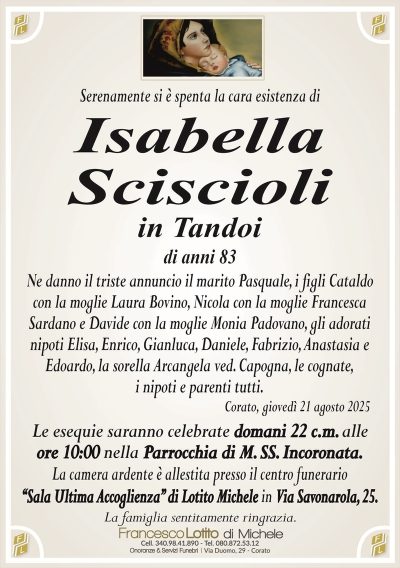 Serenamente si è spenta la cara esistenza di
Isabella
Sciscioli
in Tandoi
di anni 83
Ne danno il triste annuncio il marito Pasquale, i figli Cataldo
con la moglie Laura Bovino, Nicola con la moglie Francesca
Sardano e Davide con la moglie Monia Padovano, gli adorati
nipoti Elisa, Enrico, Gianluca, Daniele, Fabrizio, Anastasia e
Edoardo, la sorella Arcangela ved. Capogna, le cognate,
i nipoti e parenti tutti.
Corato, giovedì 21 agosto 2025
Le esequie saranno celebrate domani 22 c.m. alle
ore 10:00 nella Parrocchia di M. SS. Incoronata.
La camera ardente è allestita presso il centro funerario
‘‘Sala Ultima Accoglienza’’ di Lotito Michele in Via Savonarola, 25.
La famiglia sentitamente ringrazia.