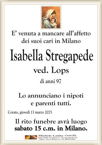 E’ venuta a mancare all’affettodei suoi cari in Milano
Isabella Stregapede
ved. Lops
di anni 97
Lo annunciano i nipoti
e parenti tutti.
Corato, giovedì 13 marzo 2025
Il rito funebre avrà luogo
sabato 15 c.m. in Milano.