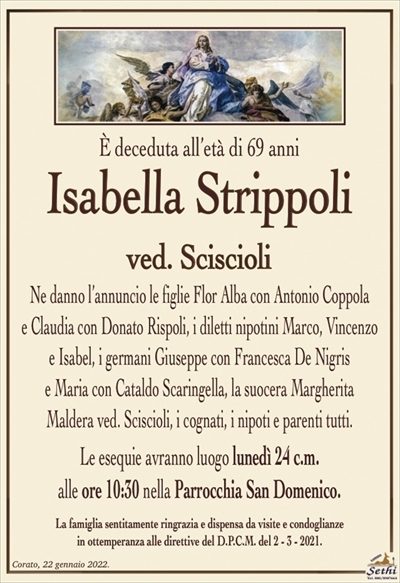 È deceduta all’età di 69 anni
Isabella Strippoli
ved. Sciscioli
Ne danno l’annuncio le figlie Flor Alba con Antonio Coppola
e Claudia con Donato Rispoli, i diletti nipotini Marco,
Vincenzo e Isabel, i germani Giuseppe con Francesca
De Nigris e Maria con Cataldo Scaringella, la suocera Margherita Maldera ved. Sciscioli
i cognati, i nipoti e parenti tutti. 
Le esequie avranno luogo lunedì 24 c.m.
alle ore 10:30 nella Parrocchia San Domenico.
La famiglia sentitamente ringrazia e dispensa da visite e condoglianze
in ottemperanza alle direttive del D.P.C.M. del 2 – 3 – 2021.