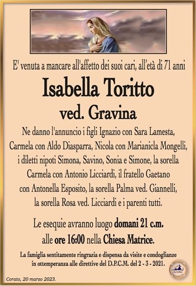 E’ venuta a mancare all’affetto dei suoi cari, all’età di 71 anni
Isabella Toritto
ved. Gravina
Ne danno l’annuncio i figli Ignazio con Sara Lamesta,
Carmela con Aldo Diasparra, Nicola con Marianicla Mongelli,
i diletti nipoti Simona, Savino, Sonia e Simone, la sorella
Carmela con Antonio Licciardi, il fratello Gaetano
con Antonella Esposito, la sorella Palma ved. Giannelli,
la sorella Rosa ved. Licciardi e i parenti tutti.
Le esequie avranno luogo domani 21 c.m.
alle ore 16:00 nella Chiesa Matrice.
La famiglia sentitamente ringrazia e dispensa da visite e condoglianze
in ottemperanza alle direttive del D.P.C.M. del 2 – 3 – 2021.