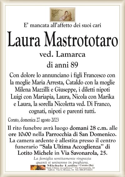 E’ mancata all’affetto dei suoi cariLaura Mastrototaro
ved. Lamarca
di anni 89
Con dolore lo annunciano i figli Francesco con
la moglie Maria Arresta, Cataldo con la moglie
Milena Mazzilli e Giuseppe, i diletti nipoti
Luigi con Mariapia, Laura, Nicola con Marika
e Laura, la sorella Nicoletta ved. Di Franco,
cognati, nipoti e parenti tutti.
Corato, domenica 27 agosto 2023
Il rito ho funebre avrà luogo la domani 28 c.m. alle
ore 10:00 nella Parrocchia di San Domenico.
La camera ardente è allestita presso il centro
funerario ‘‘Sala Ultima Accoglienza’’ di
Lotito Michele in Via Savonarola, 25.