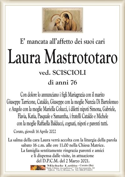 E’ mancata all’affetto dei suoi cari
Laura Mastrototaro
ved. SCISCIOLI
di anni 76 
Corato, giovedì 14 Aprile 2022
Con dolore lo annunciano i figli Mariagrazia con il marito
Giuseppe Tarricone, Cataldo, Giuseppe con la moglie Nunzia Di Bartolomeo
e Angelo con la moglie Mariella Colucci, i diletti nipoti Simona, Gabriele,
Flavia, Katia, Pasquale e Samantha, i fratelli Cataldo e Michele
con la moglie Raffaella Balducci, cognati, nipoti e parenti tutti.
La salma della cara Laura verrà accolta con la liturgia della parola
sabato 16 c.m. alle ore 11.00 nella Chiesa Matrice.
La famiglia sentitamente ringrazia parenti e amici
e li dispensa dalle visite, in attuazione
del D.P.C.M. del 2 Marzo 2021.
